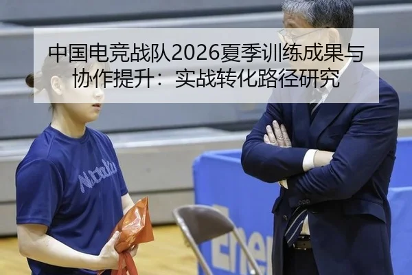 中国电竞战队2026夏季训练成果与协作提升：实战转化路径研究